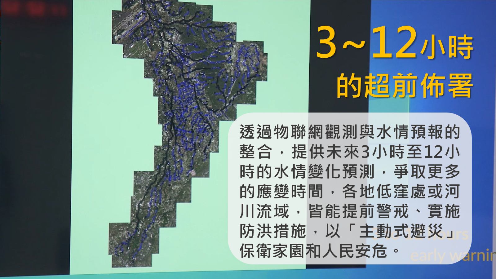 小知識(3)-3~12小時的超前部署：透過物聯網觀測與水情預報的整合，提供未來3小時至12小時的水情變化預測，爭取更多的應變時間，各地低窪處或河川流域，皆能提前警戒、實施防洪措施，以「主動式避災」保衛家園和人民安危。