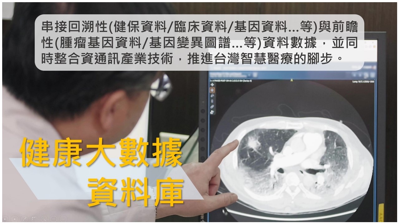 健康大數據資料庫：串接回溯性(健保資料/臨床資料/基因資料…等)與前瞻性(腫瘤基因資料/基因變異圖譜…等)資料數據，並同時整合資通訊產業技術，推進台灣智慧醫療的腳步。