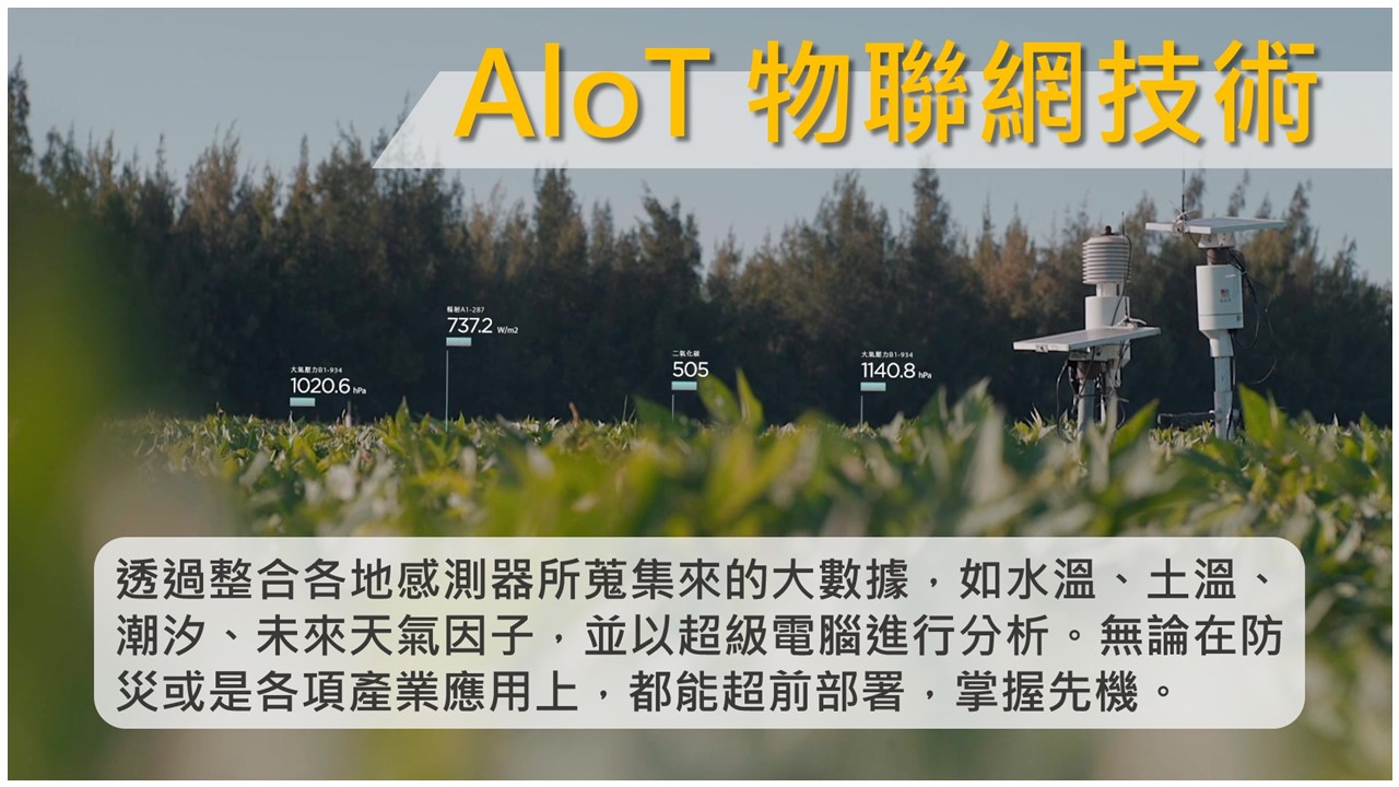 AIoT物聯網技術：透過整合各地感測器所蒐集來的大數據，如水溫、土溫、潮汐、未來天氣因子，並以超級電腦進行分析。無論在防災或是各項產業應用上，都能超前部署，掌握先機。