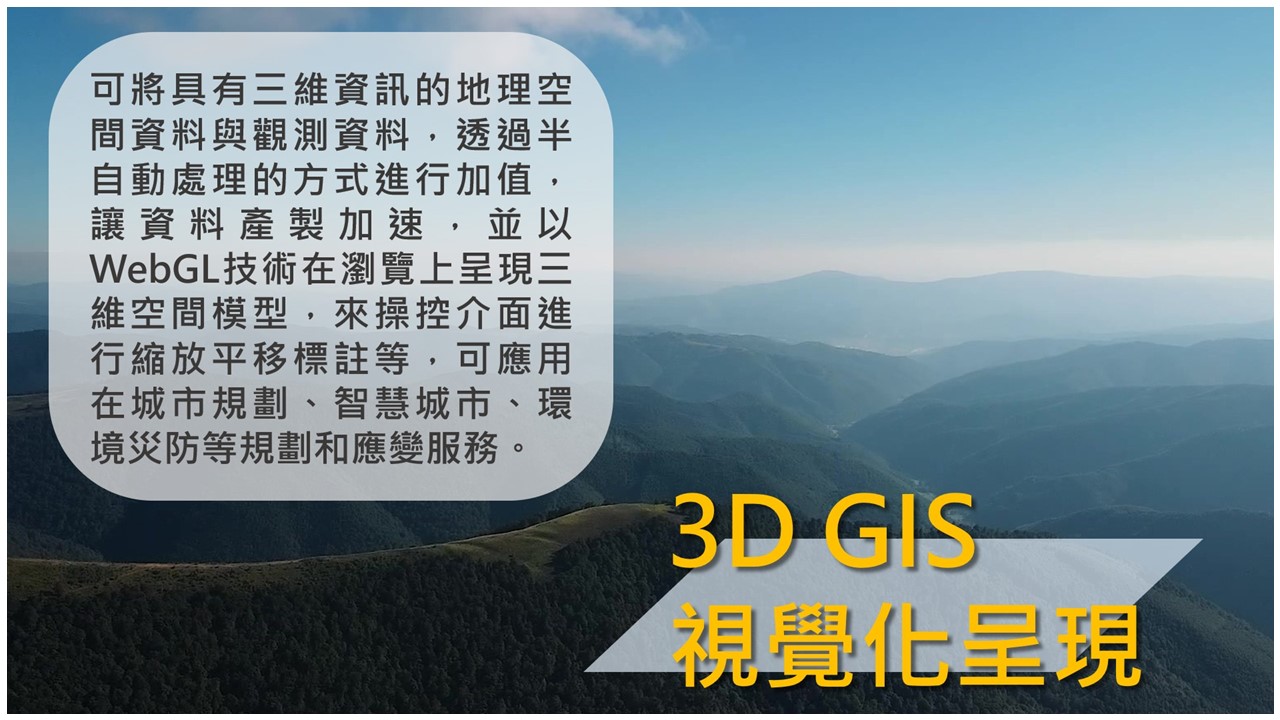 3D GIS 視覺化呈現：可將具有三維資訊的地理空間資料與觀測資料，透過半自動處理的方式進行加值，讓資料產製加速，並以WebGL技術在瀏覽上呈現三維空間模型，來操控介面進行縮放平移標註等，可應用在城市規劃、智慧城市、環境災防等規劃和應變服務。